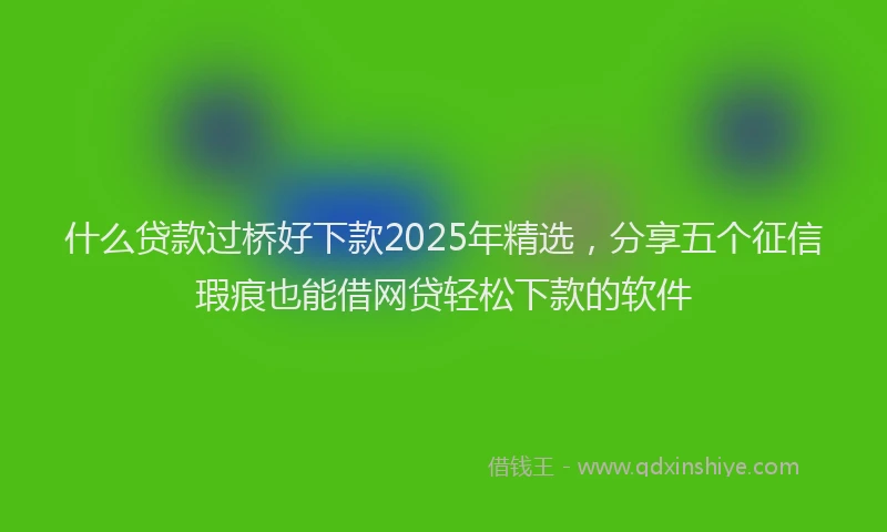 什么贷款过桥好下款2025年精选，分享五个征信瑕疵也能借网贷轻松下款的软件