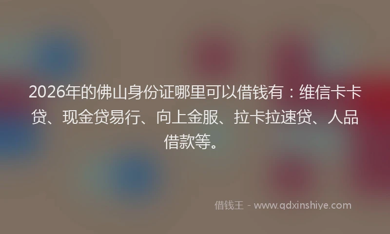 2026年的佛山身份证哪里可以借钱有：维信卡卡贷、现金贷易行、向上金服、拉卡拉速贷、人品借款等。