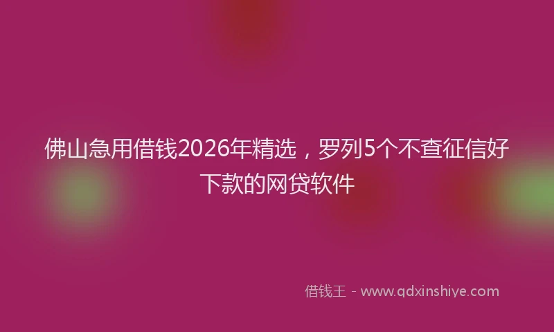 佛山急用借钱2026年精选，罗列5个不查征信好下款的网贷软件