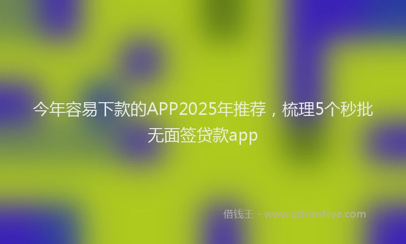 今年容易下款的APP2025年推荐,梳理5个秒批无面签贷款app