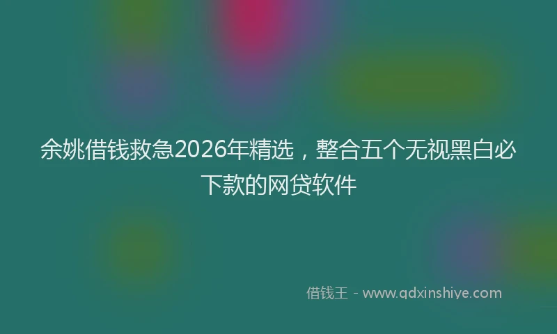 余姚借钱救急2026年精选，整合五个无视黑白必下款的网贷软件