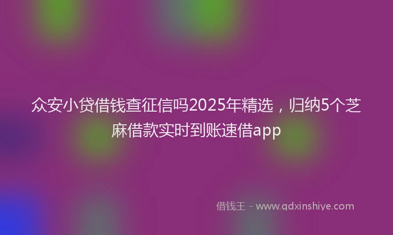 众安小贷借钱查征信吗2025年精选，归纳5个芝麻借款实时到账速借app
