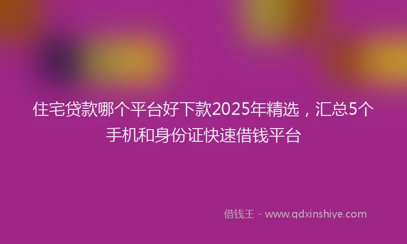 住宅贷款哪个平台好下款2025年精选，汇总5个手机和身份证快速借钱平台
