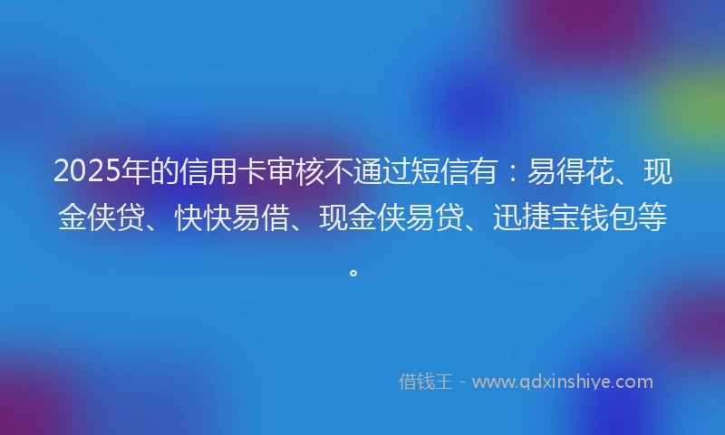 2025年的信用卡审核不通过短信有:易得花、现金侠贷、快快易借、现金侠易贷、迅捷宝钱包等。