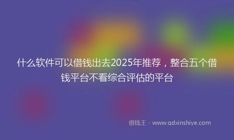 什么软件可以借钱出去2025年推荐，整合五个借钱平台不看综合评估的平台