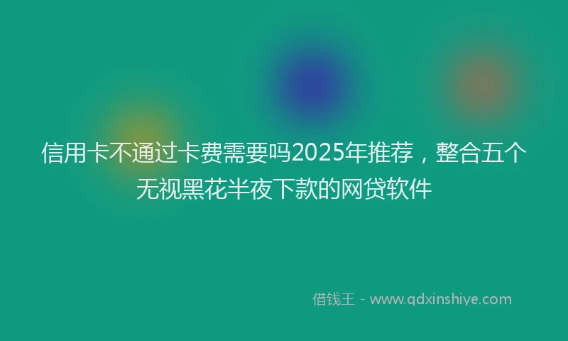 信用卡不通过卡费需要吗2025年推荐,整合五个无视黑花半夜下款的网贷软件