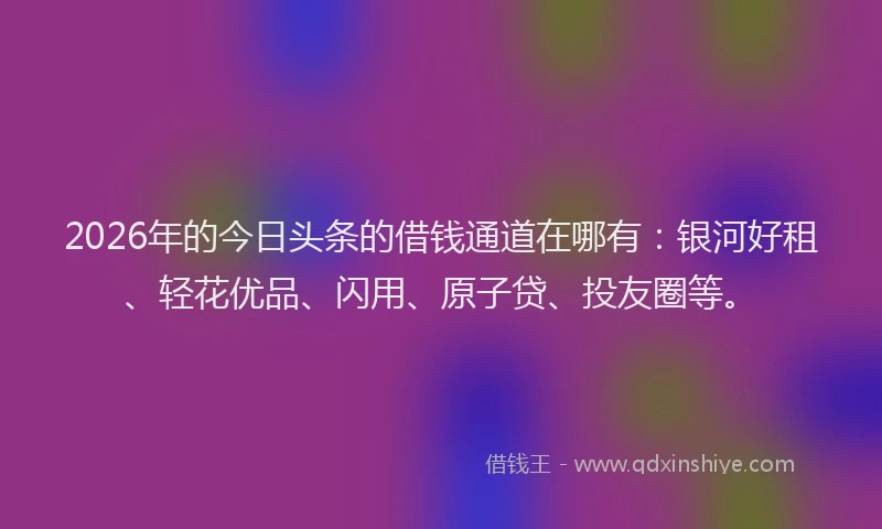2026年的今日头条的借钱通道在哪有:银河好租、轻花优品、闪用、原子贷、投友圈等。
