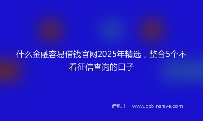 什么金融容易借钱官网2025年精选，整合5个不看征信查询的口子