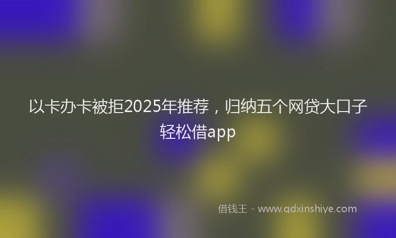 以卡办卡被拒2025年推荐，归纳五个网贷大口子轻松借app
