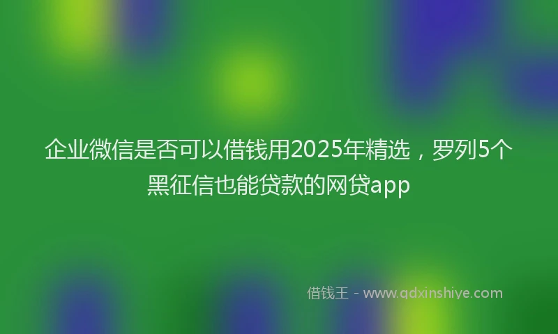 企业微信是否可以借钱用2025年精选，罗列5个黑征信也能贷款的网贷app