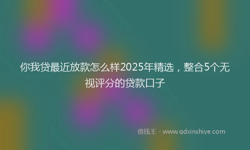 你我贷最近放款怎么样2025年精选，整合5个无视评分的贷款口子