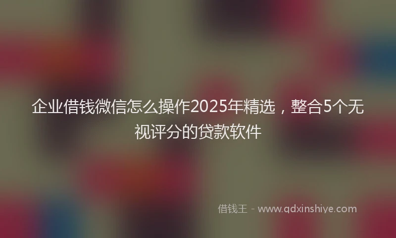 企业借钱微信怎么操作2025年精选，整合5个无视评分的贷款软件