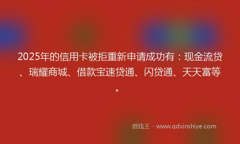2025年的信用卡被拒重新申请成功有：现金流贷、瑞耀商城、借款宝速贷通、闪贷通、天天富等。