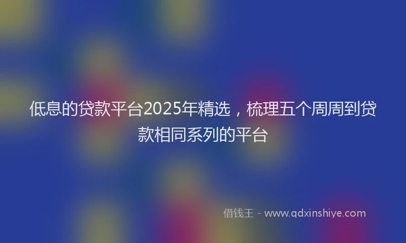 低息的贷款平台2025年精选，梳理五个周周到贷款相同系列的平台