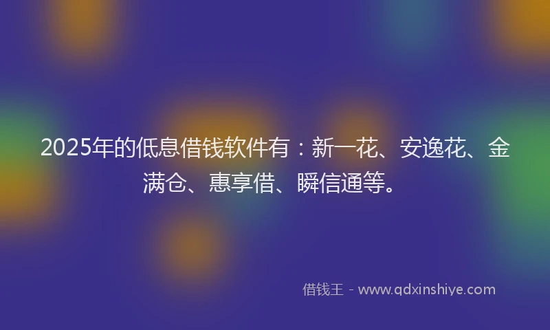 2025年的低息借钱软件有：新一花、安逸花、金满仓、惠享借、瞬信通等。