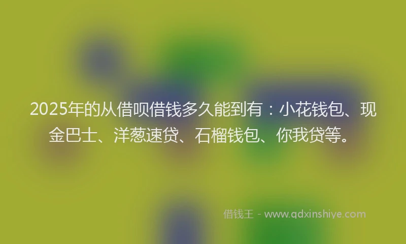 2025年的从借呗借钱多久能到有：小花钱包、现金巴士、洋葱速贷、石榴钱包、你我贷等。