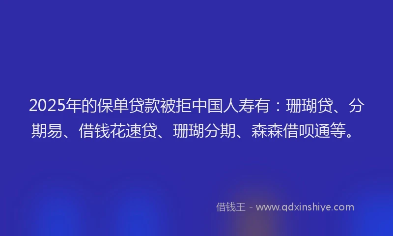 2025年的保单贷款被拒中国人寿有：珊瑚贷、分期易、借钱花速贷、珊瑚分期、森森借呗通等。