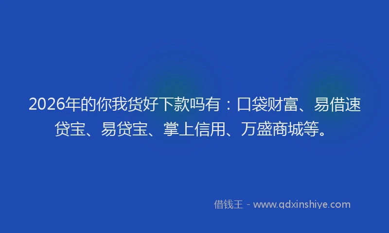 2026年的你我货好下款吗有：口袋财富、易借速贷宝、易贷宝、掌上信用、万盛商城等。