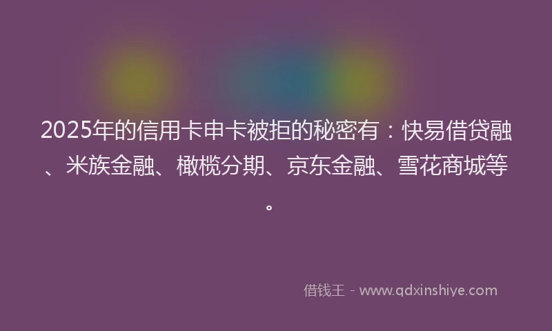 2025年的信用卡申卡被拒的秘密有：快易借贷融、米族金融、橄榄分期、京东金融、雪花商城等。