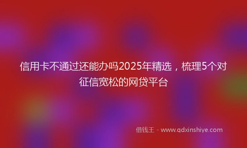 信用卡不通过还能办吗2025年精选，梳理5个对征信宽松的网贷平台