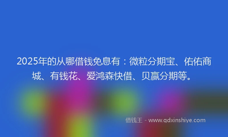 2025年的从哪借钱免息有:微粒分期宝、佑佑商城、有钱花、爱鸿森快借、贝赢分期等。