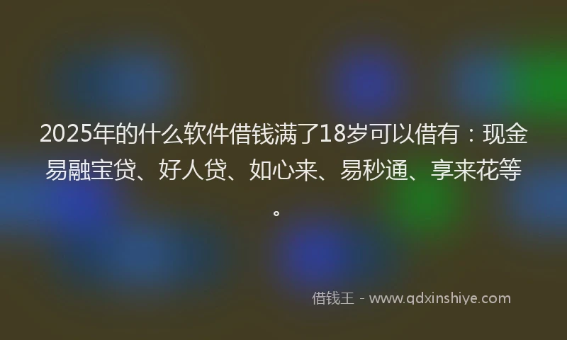 2025年的什么软件借钱满了18岁可以借有：现金易融宝贷、好人贷、如心来、易秒通、享来花等。