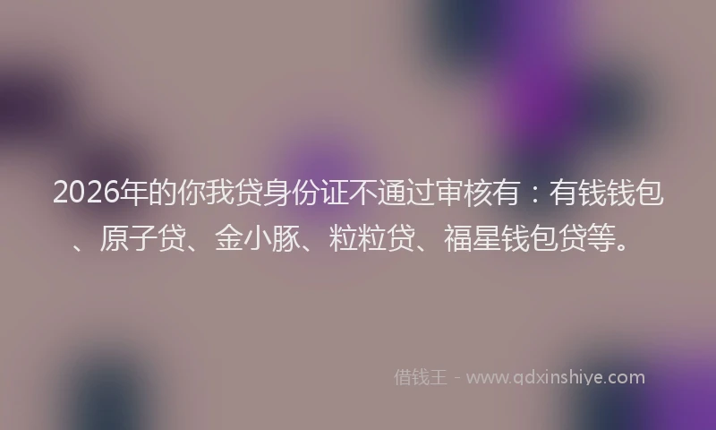 2026年的你我贷身份证不通过审核有：有钱钱包、原子贷、金小豚、粒粒贷、福星钱包贷等。