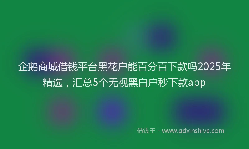 企鹅商城借钱平台黑花户能百分百下款吗2025年精选，汇总5个无视黑白户秒下款app