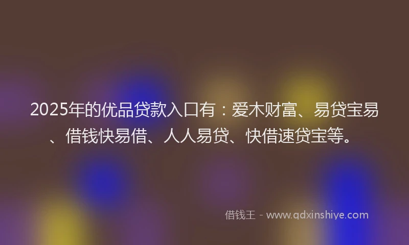 2025年的优品贷款入口有：爱木财富、易贷宝易、借钱快易借、人人易贷、快借速贷宝等。