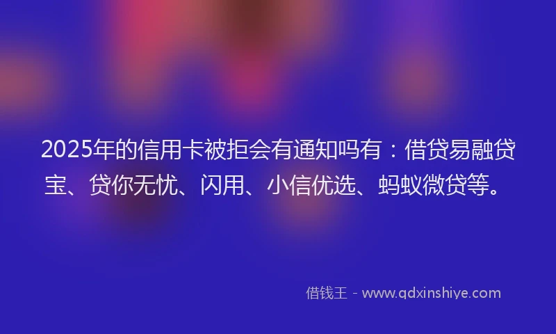 2025年的信用卡被拒会有通知吗有：借贷易融贷宝、贷你无忧、闪用、小信优选、蚂蚁微贷等。