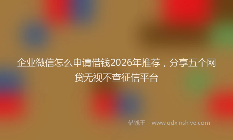 企业微信怎么申请借钱2026年推荐,分享五个网贷无视不查征信平台