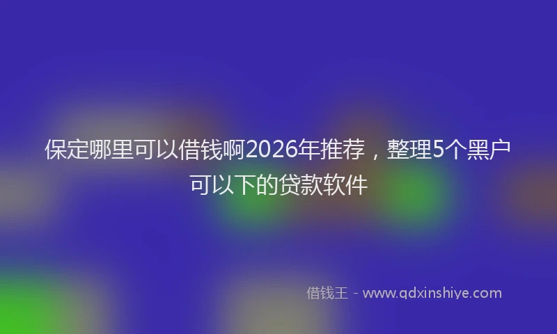 保定哪里可以借钱啊2026年推荐，整理5个黑户可以下的贷款软件