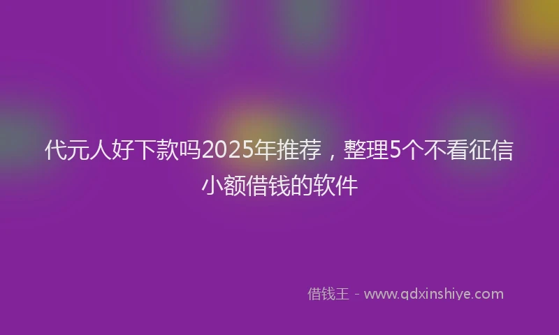 代元人好下款吗2025年推荐,整理5个不看征信小额借钱的软件