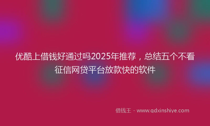 优酷上借钱好通过吗2025年推荐，总结五个不看征信网贷平台放款快的软件