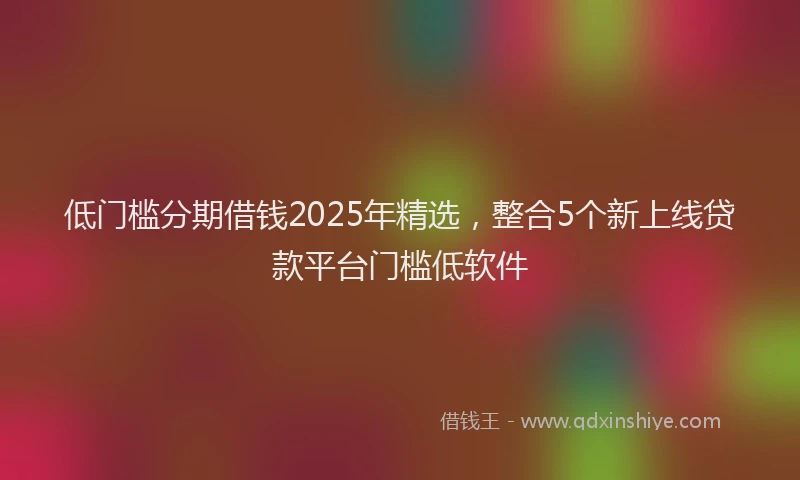低门槛分期借钱2025年精选，整合5个新上线贷款平台门槛低软件
