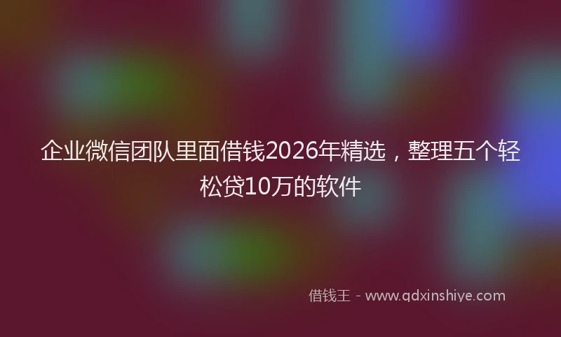 企业微信团队里面借钱2026年精选,整理五个轻松贷10万的软件