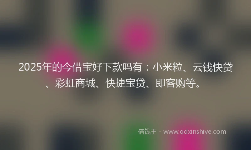 2025年的今借宝好下款吗有：小米粒、云钱快贷、彩虹商城、快捷宝贷、即客购等。