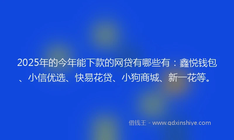 2025年的今年能下款的网贷有哪些有：鑫悦钱包、小信优选、快易花贷、小狗商城、新一花等。