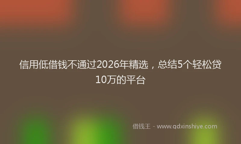 信用低借钱不通过2026年精选，总结5个轻松贷10万的平台