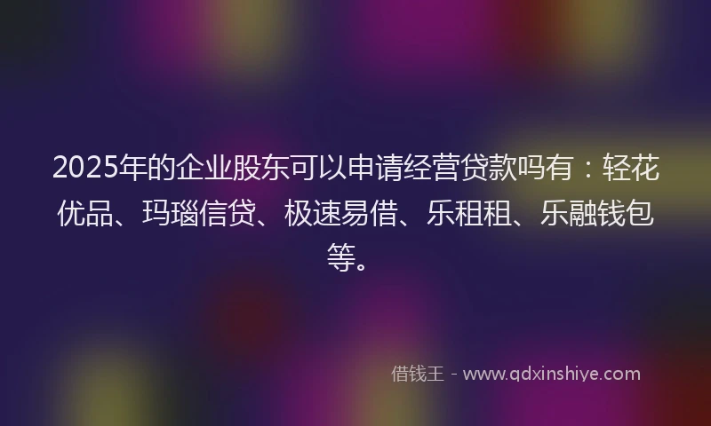 2025年的企业股东可以申请经营贷款吗有：轻花优品、玛瑙信贷、极速易借、乐租租、乐融钱包等。
