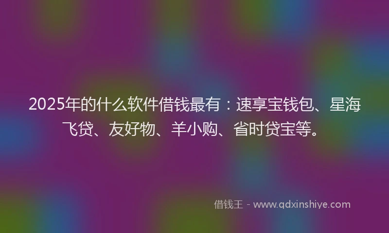 2025年的什么软件借钱最有：速享宝钱包、星海飞贷、友好物、羊小购、省时贷宝等。