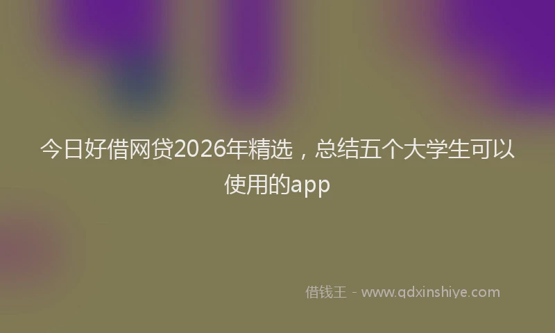 今日好借网贷2026年精选,总结五个大学生可以使用的app