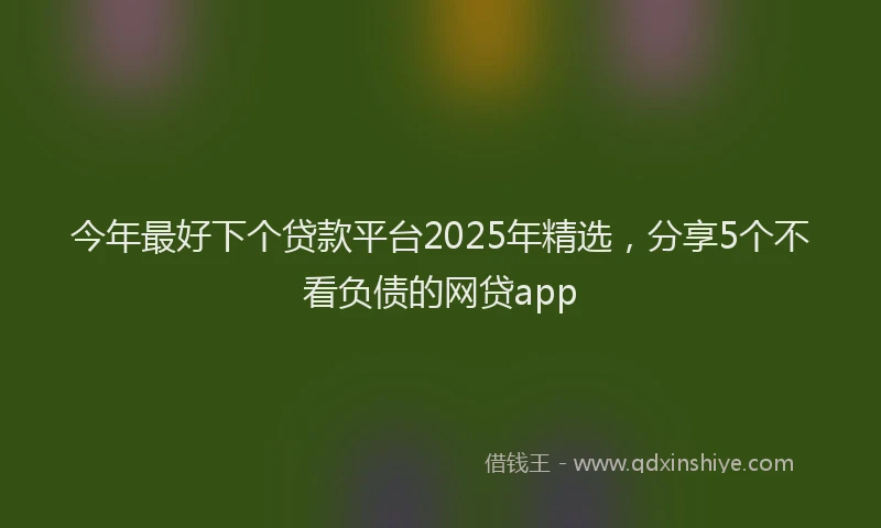 今年最好下个贷款平台2025年精选，分享5个不看负债的网贷app