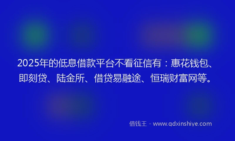 2025年的低息借款平台不看征信有：惠花钱包、即刻贷、陆金所、借贷易融途、恒瑞财富网等。
