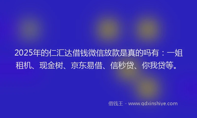 2025年的仁汇达借钱微信放款是真的吗有:一姐租机、现金树、京东易借、信秒贷、你我贷等。