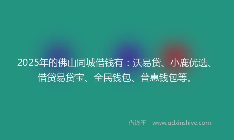 2025年的佛山同城借钱有：沃易贷、小鹿优选、借贷易贷宝、全民钱包、普惠钱包等。
