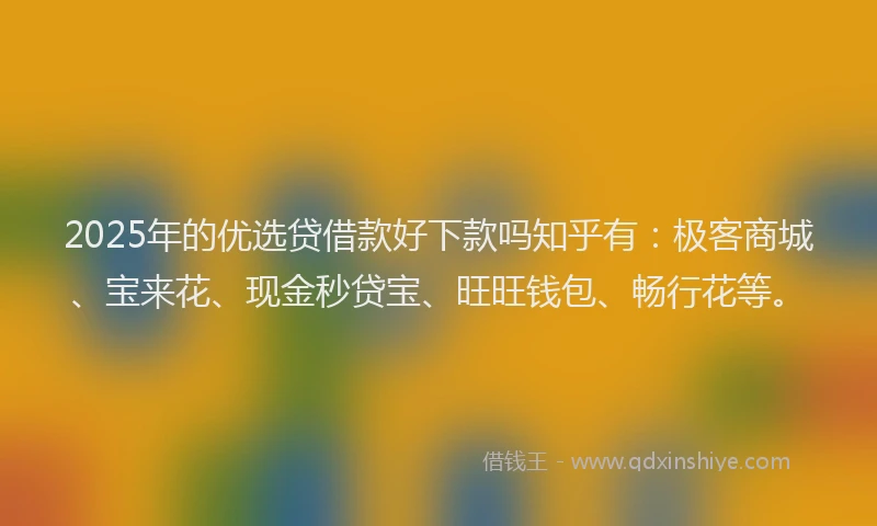 2025年的优选贷借款好下款吗知乎有：极客商城、宝来花、现金秒贷宝、旺旺钱包、畅行花等。