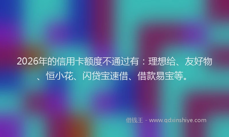 2026年的信用卡额度不通过有:理想给、友好物、恒小花、闪贷宝速借、借款易宝等。