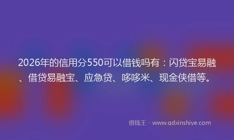 2026年的信用分550可以借钱吗有：闪贷宝易融、借贷易融宝、应急贷、哆哆米、现金侠借等。