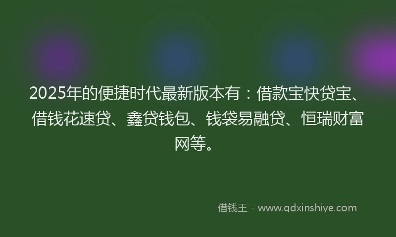 2025年的便捷时代最新版本有：借款宝快贷宝、借钱花速贷、鑫贷钱包、钱袋易融贷、恒瑞财富网等。